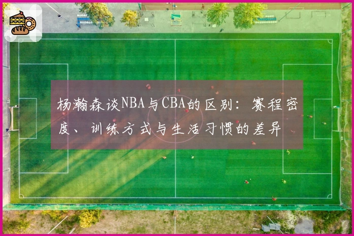 杨瀚森谈NBA与CBA的区别：赛程密度、训练方式与生活习惯的差异