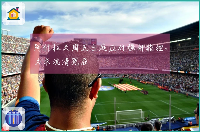 阿什拉夫周五出庭应对强奸指控，力求洗清冤屈
